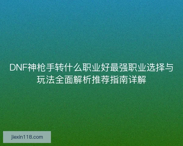 DNF神枪手转什么职业好最强职业选择与玩法全面解析推荐指南详解