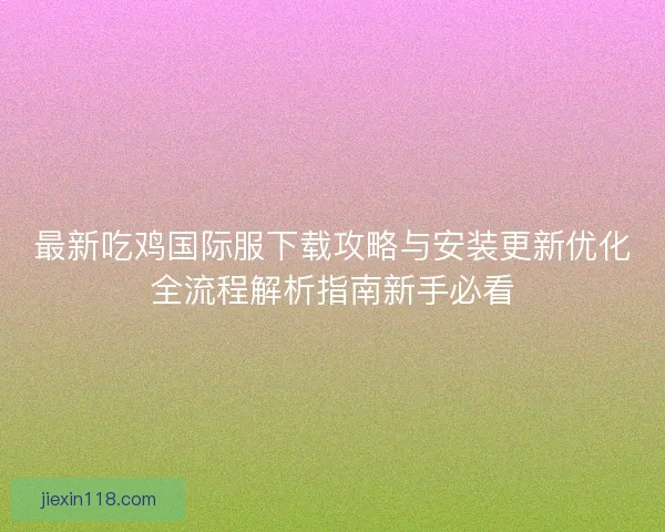 最新吃鸡国际服下载攻略与安装更新优化全流程解析指南新手必看