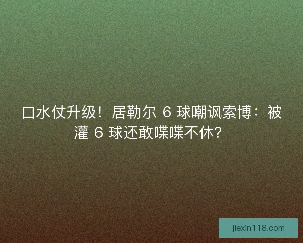 口水仗升级！居勒尔 6 球嘲讽索博：被灌 6 球还敢喋喋不休？